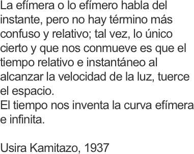 La efímera o lo efímero habla del instante, pero no hay término más confuso y relativo; tal vez, lo único cierto y que nos conmueve es que el tiempo relativo e instantáneo al alcanzar la velocidad de la luz, tuerce el espacio. 
El tiempo nos inventa la curva efímera e infinita.

Usira Kamitazo, 1937